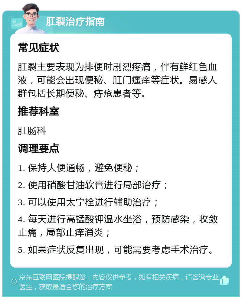 肛裂治疗指南 常见症状 肛裂主要表现为排便时剧烈疼痛，伴有鲜红色血液，可能会出现便秘、肛门瘙痒等症状。易感人群包括长期便秘、痔疮患者等。 推荐科室 肛肠科 调理要点 1. 保持大便通畅，避免便秘； 2. 使用硝酸甘油软膏进行局部治疗； 3. 可以使用太宁栓进行辅助治疗； 4. 每天进行高锰酸钾温水坐浴，预防感染，收敛止痛，局部止痒消炎； 5. 如果症状反复出现，可能需要考虑手术治疗。