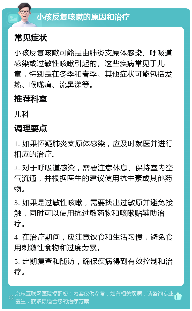 小孩反复咳嗽的原因和治疗 常见症状 小孩反复咳嗽可能是由肺炎支原体感染、呼吸道感染或过敏性咳嗽引起的。这些疾病常见于儿童，特别是在冬季和春季。其他症状可能包括发热、喉咙痛、流鼻涕等。 推荐科室 儿科 调理要点 1. 如果怀疑肺炎支原体感染，应及时就医并进行相应的治疗。 2. 对于呼吸道感染，需要注意休息、保持室内空气流通，并根据医生的建议使用抗生素或其他药物。 3. 如果是过敏性咳嗽，需要找出过敏原并避免接触，同时可以使用抗过敏药物和咳嗽贴辅助治疗。 4. 在治疗期间，应注意饮食和生活习惯，避免食用刺激性食物和过度劳累。 5. 定期复查和随访，确保疾病得到有效控制和治疗。