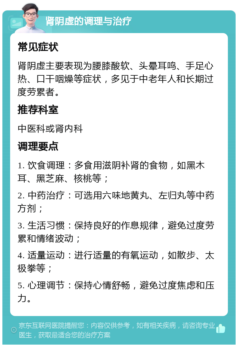 肾阴虚的调理与治疗 常见症状 肾阴虚主要表现为腰膝酸软、头晕耳鸣、手足心热、口干咽燥等症状，多见于中老年人和长期过度劳累者。 推荐科室 中医科或肾内科 调理要点 1. 饮食调理：多食用滋阴补肾的食物，如黑木耳、黑芝麻、核桃等； 2. 中药治疗：可选用六味地黄丸、左归丸等中药方剂； 3. 生活习惯：保持良好的作息规律，避免过度劳累和情绪波动； 4. 适量运动：进行适量的有氧运动，如散步、太极拳等； 5. 心理调节：保持心情舒畅，避免过度焦虑和压力。