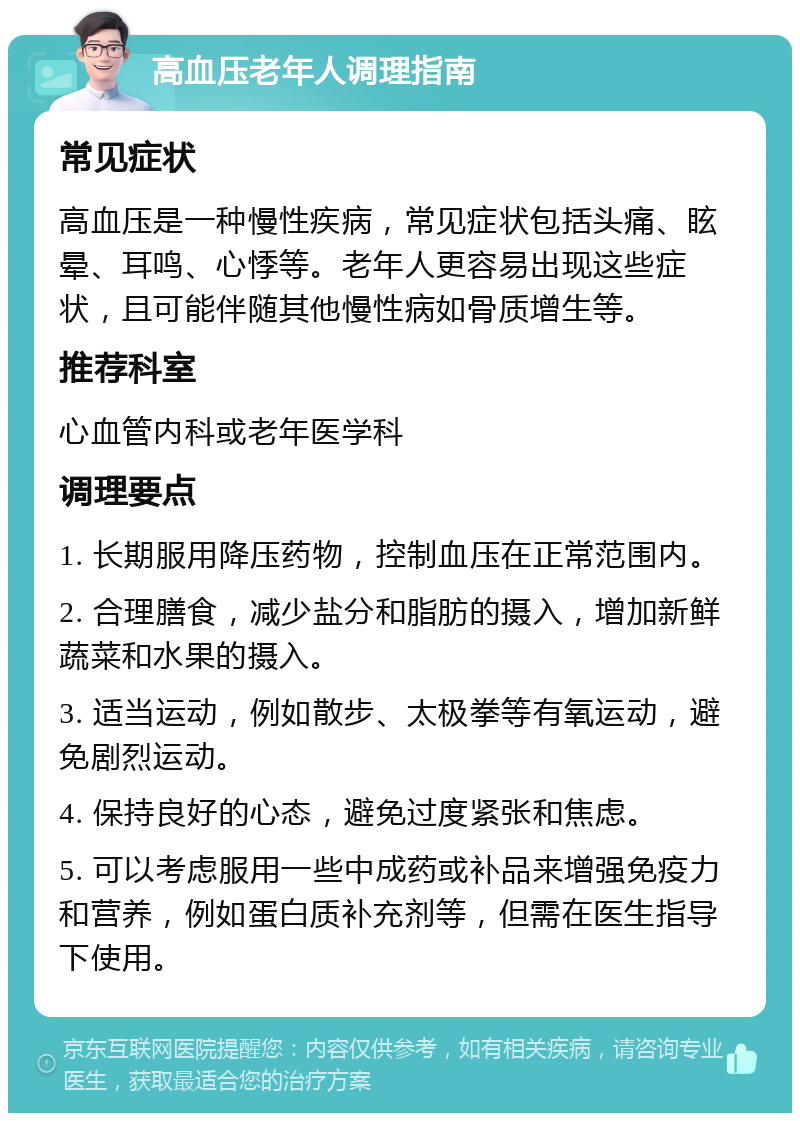 高血压老年人调理指南 常见症状 高血压是一种慢性疾病，常见症状包括头痛、眩晕、耳鸣、心悸等。老年人更容易出现这些症状，且可能伴随其他慢性病如骨质增生等。 推荐科室 心血管内科或老年医学科 调理要点 1. 长期服用降压药物，控制血压在正常范围内。 2. 合理膳食，减少盐分和脂肪的摄入，增加新鲜蔬菜和水果的摄入。 3. 适当运动，例如散步、太极拳等有氧运动，避免剧烈运动。 4. 保持良好的心态，避免过度紧张和焦虑。 5. 可以考虑服用一些中成药或补品来增强免疫力和营养，例如蛋白质补充剂等，但需在医生指导下使用。