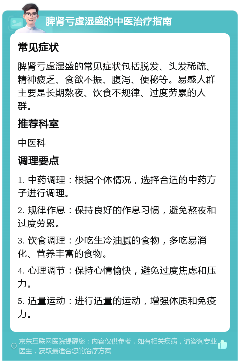 脾肾亏虚湿盛的中医治疗指南 常见症状 脾肾亏虚湿盛的常见症状包括脱发、头发稀疏、精神疲乏、食欲不振、腹泻、便秘等。易感人群主要是长期熬夜、饮食不规律、过度劳累的人群。 推荐科室 中医科 调理要点 1. 中药调理：根据个体情况，选择合适的中药方子进行调理。 2. 规律作息：保持良好的作息习惯，避免熬夜和过度劳累。 3. 饮食调理：少吃生冷油腻的食物，多吃易消化、营养丰富的食物。 4. 心理调节：保持心情愉快，避免过度焦虑和压力。 5. 适量运动：进行适量的运动，增强体质和免疫力。