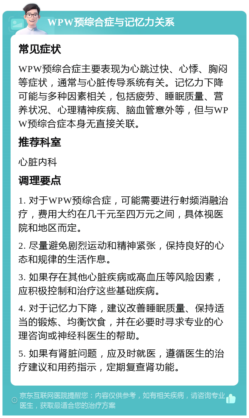 WPW预综合症与记忆力关系 常见症状 WPW预综合症主要表现为心跳过快、心悸、胸闷等症状，通常与心脏传导系统有关。记忆力下降可能与多种因素相关，包括疲劳、睡眠质量、营养状况、心理精神疾病、脑血管意外等，但与WPW预综合症本身无直接关联。 推荐科室 心脏内科 调理要点 1. 对于WPW预综合症，可能需要进行射频消融治疗，费用大约在几千元至四万元之间，具体视医院和地区而定。 2. 尽量避免剧烈运动和精神紧张，保持良好的心态和规律的生活作息。 3. 如果存在其他心脏疾病或高血压等风险因素，应积极控制和治疗这些基础疾病。 4. 对于记忆力下降，建议改善睡眠质量、保持适当的锻炼、均衡饮食，并在必要时寻求专业的心理咨询或神经科医生的帮助。 5. 如果有肾脏问题，应及时就医，遵循医生的治疗建议和用药指示，定期复查肾功能。