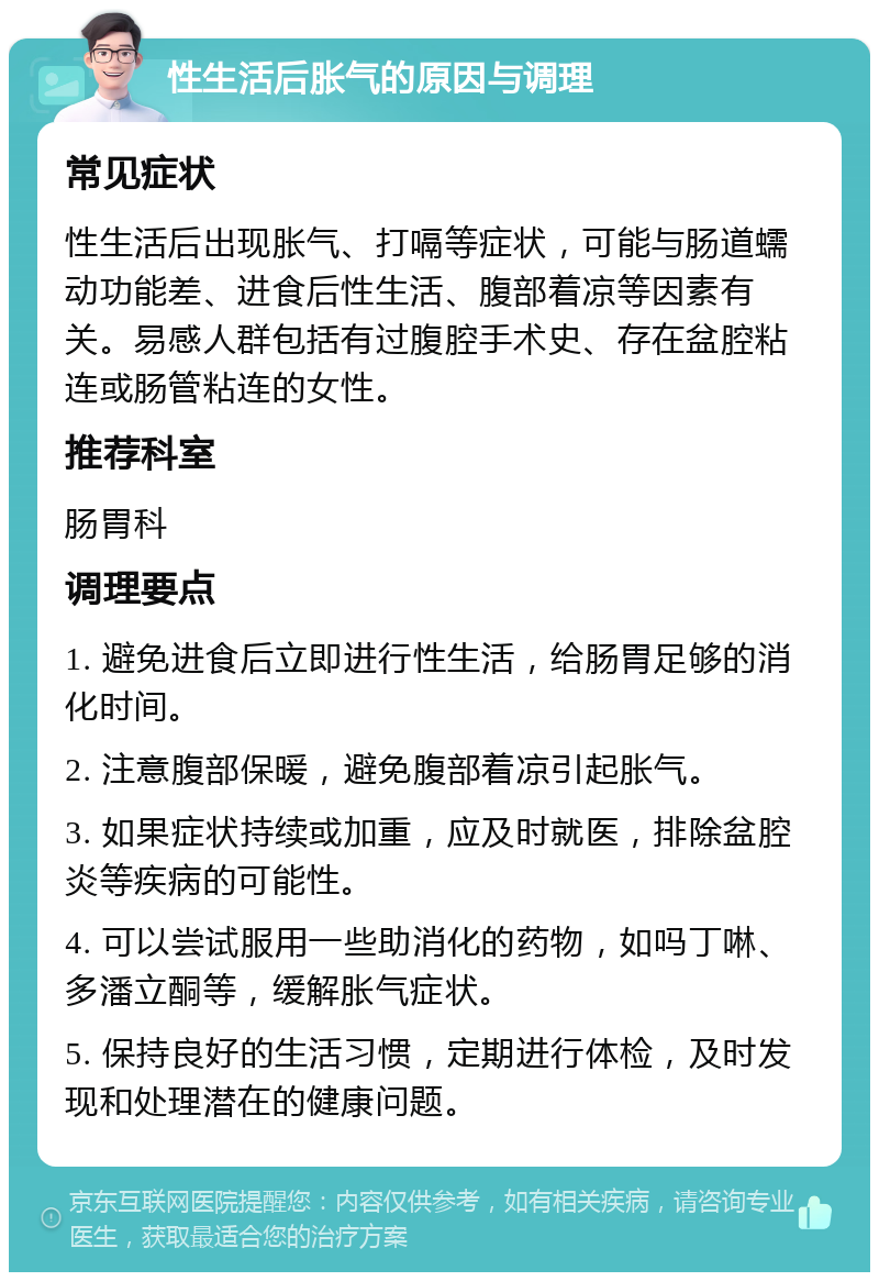 性生活后胀气的原因与调理 常见症状 性生活后出现胀气、打嗝等症状，可能与肠道蠕动功能差、进食后性生活、腹部着凉等因素有关。易感人群包括有过腹腔手术史、存在盆腔粘连或肠管粘连的女性。 推荐科室 肠胃科 调理要点 1. 避免进食后立即进行性生活，给肠胃足够的消化时间。 2. 注意腹部保暖，避免腹部着凉引起胀气。 3. 如果症状持续或加重，应及时就医，排除盆腔炎等疾病的可能性。 4. 可以尝试服用一些助消化的药物，如吗丁啉、多潘立酮等，缓解胀气症状。 5. 保持良好的生活习惯，定期进行体检，及时发现和处理潜在的健康问题。