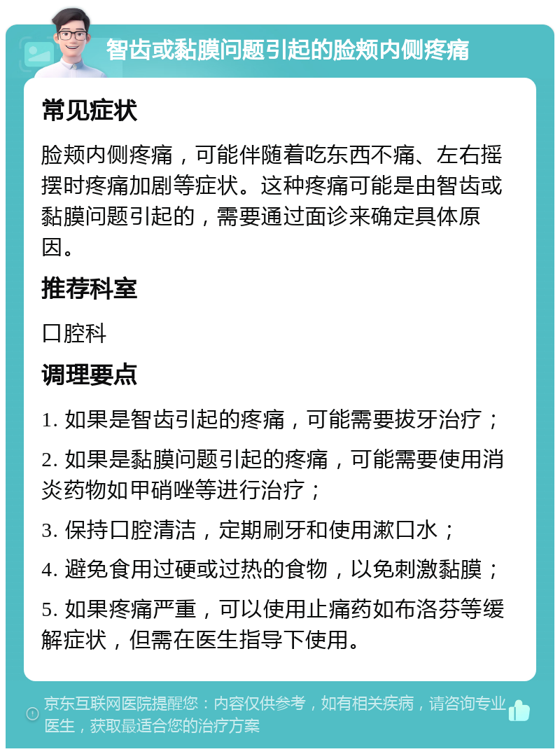 智齿或黏膜问题引起的脸颊内侧疼痛 常见症状 脸颊内侧疼痛，可能伴随着吃东西不痛、左右摇摆时疼痛加剧等症状。这种疼痛可能是由智齿或黏膜问题引起的，需要通过面诊来确定具体原因。 推荐科室 口腔科 调理要点 1. 如果是智齿引起的疼痛，可能需要拔牙治疗； 2. 如果是黏膜问题引起的疼痛，可能需要使用消炎药物如甲硝唑等进行治疗； 3. 保持口腔清洁，定期刷牙和使用漱口水； 4. 避免食用过硬或过热的食物，以免刺激黏膜； 5. 如果疼痛严重，可以使用止痛药如布洛芬等缓解症状，但需在医生指导下使用。