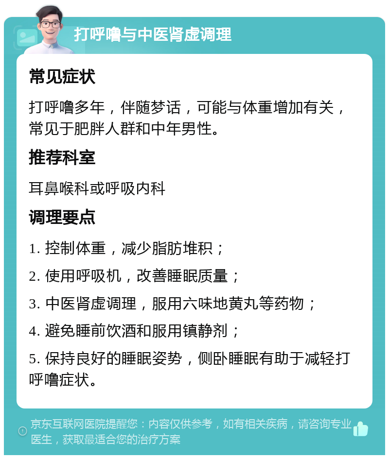 打呼噜与中医肾虚调理 常见症状 打呼噜多年，伴随梦话，可能与体重增加有关，常见于肥胖人群和中年男性。 推荐科室 耳鼻喉科或呼吸内科 调理要点 1. 控制体重，减少脂肪堆积； 2. 使用呼吸机，改善睡眠质量； 3. 中医肾虚调理，服用六味地黄丸等药物； 4. 避免睡前饮酒和服用镇静剂； 5. 保持良好的睡眠姿势，侧卧睡眠有助于减轻打呼噜症状。