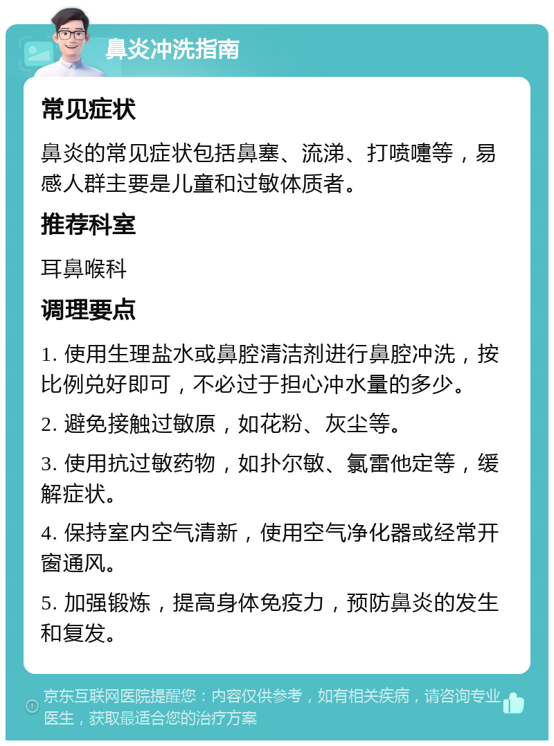 鼻炎冲洗指南 常见症状 鼻炎的常见症状包括鼻塞、流涕、打喷嚏等，易感人群主要是儿童和过敏体质者。 推荐科室 耳鼻喉科 调理要点 1. 使用生理盐水或鼻腔清洁剂进行鼻腔冲洗，按比例兑好即可，不必过于担心冲水量的多少。 2. 避免接触过敏原，如花粉、灰尘等。 3. 使用抗过敏药物，如扑尔敏、氯雷他定等，缓解症状。 4. 保持室内空气清新，使用空气净化器或经常开窗通风。 5. 加强锻炼，提高身体免疫力，预防鼻炎的发生和复发。