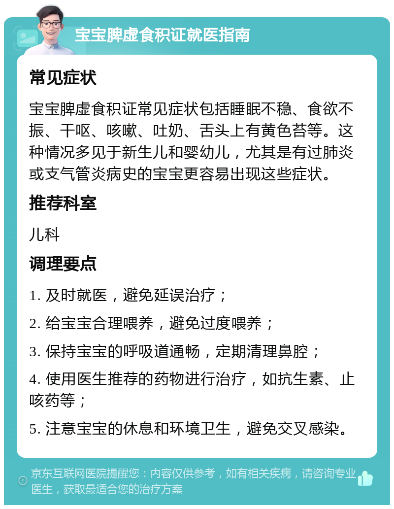 宝宝脾虚食积证就医指南 常见症状 宝宝脾虚食积证常见症状包括睡眠不稳、食欲不振、干呕、咳嗽、吐奶、舌头上有黄色苔等。这种情况多见于新生儿和婴幼儿，尤其是有过肺炎或支气管炎病史的宝宝更容易出现这些症状。 推荐科室 儿科 调理要点 1. 及时就医，避免延误治疗； 2. 给宝宝合理喂养，避免过度喂养； 3. 保持宝宝的呼吸道通畅，定期清理鼻腔； 4. 使用医生推荐的药物进行治疗，如抗生素、止咳药等； 5. 注意宝宝的休息和环境卫生，避免交叉感染。