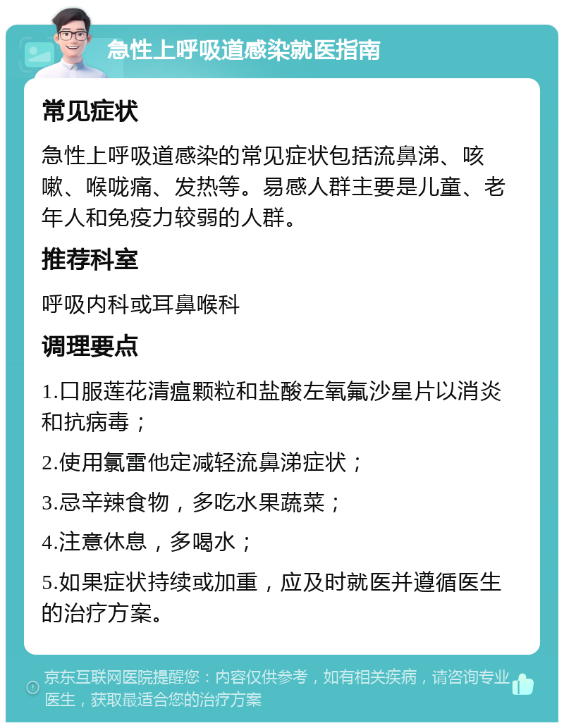 急性上呼吸道感染就医指南 常见症状 急性上呼吸道感染的常见症状包括流鼻涕、咳嗽、喉咙痛、发热等。易感人群主要是儿童、老年人和免疫力较弱的人群。 推荐科室 呼吸内科或耳鼻喉科 调理要点 1.口服莲花清瘟颗粒和盐酸左氧氟沙星片以消炎和抗病毒； 2.使用氯雷他定减轻流鼻涕症状； 3.忌辛辣食物，多吃水果蔬菜； 4.注意休息，多喝水； 5.如果症状持续或加重，应及时就医并遵循医生的治疗方案。