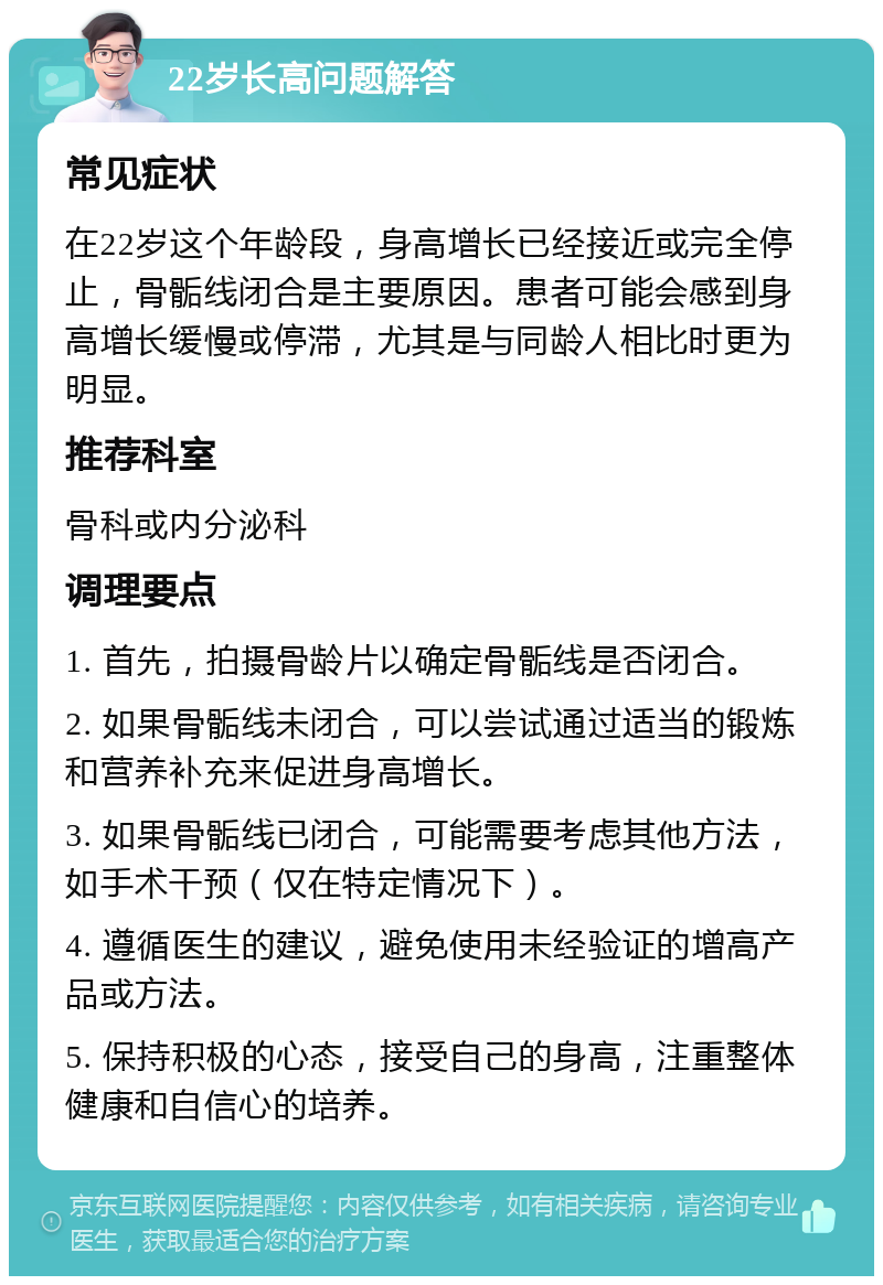 22岁长高问题解答 常见症状 在22岁这个年龄段，身高增长已经接近或完全停止，骨骺线闭合是主要原因。患者可能会感到身高增长缓慢或停滞，尤其是与同龄人相比时更为明显。 推荐科室 骨科或内分泌科 调理要点 1. 首先，拍摄骨龄片以确定骨骺线是否闭合。 2. 如果骨骺线未闭合，可以尝试通过适当的锻炼和营养补充来促进身高增长。 3. 如果骨骺线已闭合，可能需要考虑其他方法，如手术干预（仅在特定情况下）。 4. 遵循医生的建议，避免使用未经验证的增高产品或方法。 5. 保持积极的心态，接受自己的身高，注重整体健康和自信心的培养。