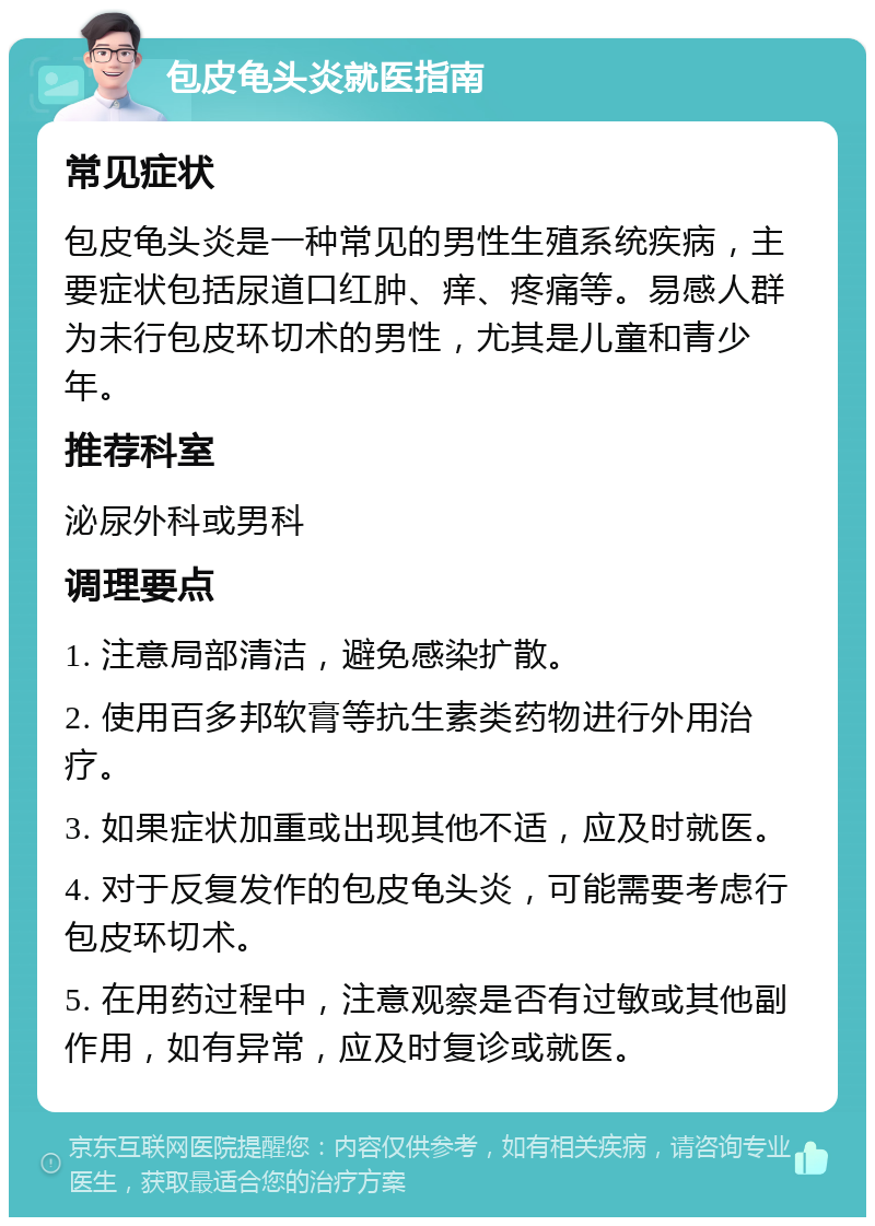 包皮龟头炎就医指南 常见症状 包皮龟头炎是一种常见的男性生殖系统疾病，主要症状包括尿道口红肿、痒、疼痛等。易感人群为未行包皮环切术的男性，尤其是儿童和青少年。 推荐科室 泌尿外科或男科 调理要点 1. 注意局部清洁，避免感染扩散。 2. 使用百多邦软膏等抗生素类药物进行外用治疗。 3. 如果症状加重或出现其他不适，应及时就医。 4. 对于反复发作的包皮龟头炎，可能需要考虑行包皮环切术。 5. 在用药过程中，注意观察是否有过敏或其他副作用，如有异常，应及时复诊或就医。