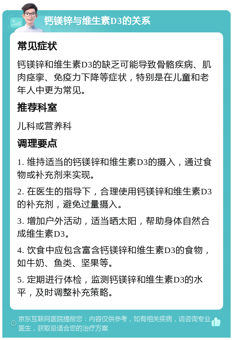 钙镁锌与维生素D3的关系 常见症状 钙镁锌和维生素D3的缺乏可能导致骨骼疾病、肌肉痉挛、免疫力下降等症状，特别是在儿童和老年人中更为常见。 推荐科室 儿科或营养科 调理要点 1. 维持适当的钙镁锌和维生素D3的摄入，通过食物或补充剂来实现。 2. 在医生的指导下，合理使用钙镁锌和维生素D3的补充剂，避免过量摄入。 3. 增加户外活动，适当晒太阳，帮助身体自然合成维生素D3。 4. 饮食中应包含富含钙镁锌和维生素D3的食物，如牛奶、鱼类、坚果等。 5. 定期进行体检，监测钙镁锌和维生素D3的水平，及时调整补充策略。