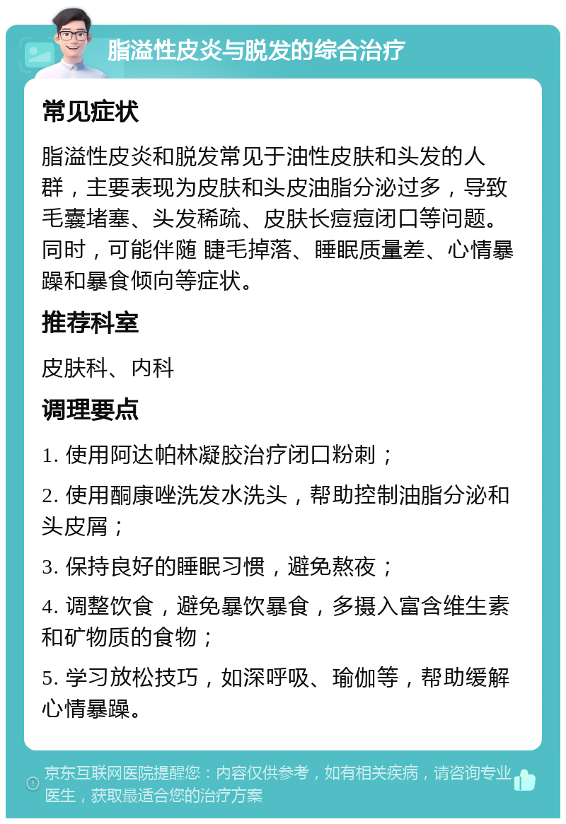 脂溢性皮炎与脱发的综合治疗 常见症状 脂溢性皮炎和脱发常见于油性皮肤和头发的人群，主要表现为皮肤和头皮油脂分泌过多，导致毛囊堵塞、头发稀疏、皮肤长痘痘闭口等问题。同时，可能伴随 睫毛掉落、睡眠质量差、心情暴躁和暴食倾向等症状。 推荐科室 皮肤科、内科 调理要点 1. 使用阿达帕林凝胶治疗闭口粉刺； 2. 使用酮康唑洗发水洗头，帮助控制油脂分泌和头皮屑； 3. 保持良好的睡眠习惯，避免熬夜； 4. 调整饮食，避免暴饮暴食，多摄入富含维生素和矿物质的食物； 5. 学习放松技巧，如深呼吸、瑜伽等，帮助缓解心情暴躁。