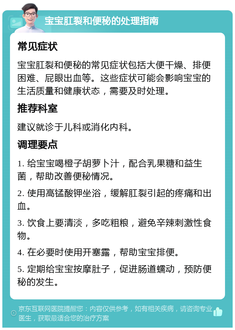 宝宝肛裂和便秘的处理指南 常见症状 宝宝肛裂和便秘的常见症状包括大便干燥、排便困难、屁眼出血等。这些症状可能会影响宝宝的生活质量和健康状态，需要及时处理。 推荐科室 建议就诊于儿科或消化内科。 调理要点 1. 给宝宝喝橙子胡萝卜汁，配合乳果糖和益生菌，帮助改善便秘情况。 2. 使用高锰酸钾坐浴，缓解肛裂引起的疼痛和出血。 3. 饮食上要清淡，多吃粗粮，避免辛辣刺激性食物。 4. 在必要时使用开塞露，帮助宝宝排便。 5. 定期给宝宝按摩肚子，促进肠道蠕动，预防便秘的发生。