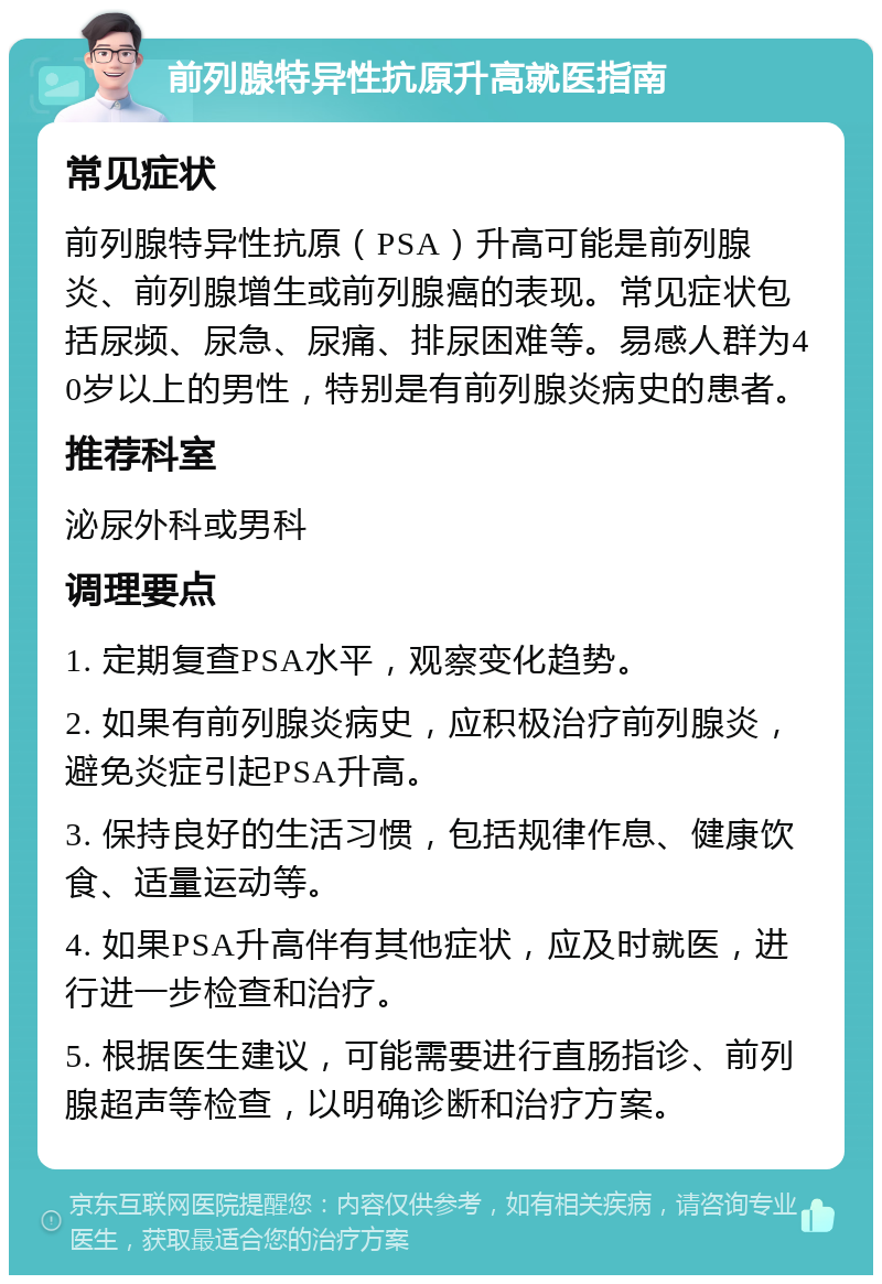 前列腺特异性抗原升高就医指南 常见症状 前列腺特异性抗原（PSA）升高可能是前列腺炎、前列腺增生或前列腺癌的表现。常见症状包括尿频、尿急、尿痛、排尿困难等。易感人群为40岁以上的男性，特别是有前列腺炎病史的患者。 推荐科室 泌尿外科或男科 调理要点 1. 定期复查PSA水平，观察变化趋势。 2. 如果有前列腺炎病史，应积极治疗前列腺炎，避免炎症引起PSA升高。 3. 保持良好的生活习惯，包括规律作息、健康饮食、适量运动等。 4. 如果PSA升高伴有其他症状，应及时就医，进行进一步检查和治疗。 5. 根据医生建议，可能需要进行直肠指诊、前列腺超声等检查，以明确诊断和治疗方案。