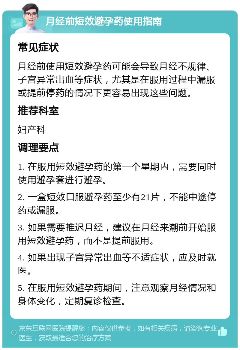 月经前短效避孕药使用指南 常见症状 月经前使用短效避孕药可能会导致月经不规律、子宫异常出血等症状，尤其是在服用过程中漏服或提前停药的情况下更容易出现这些问题。 推荐科室 妇产科 调理要点 1. 在服用短效避孕药的第一个星期内，需要同时使用避孕套进行避孕。 2. 一盒短效口服避孕药至少有21片，不能中途停药或漏服。 3. 如果需要推迟月经，建议在月经来潮前开始服用短效避孕药，而不是提前服用。 4. 如果出现子宫异常出血等不适症状，应及时就医。 5. 在服用短效避孕药期间，注意观察月经情况和身体变化，定期复诊检查。