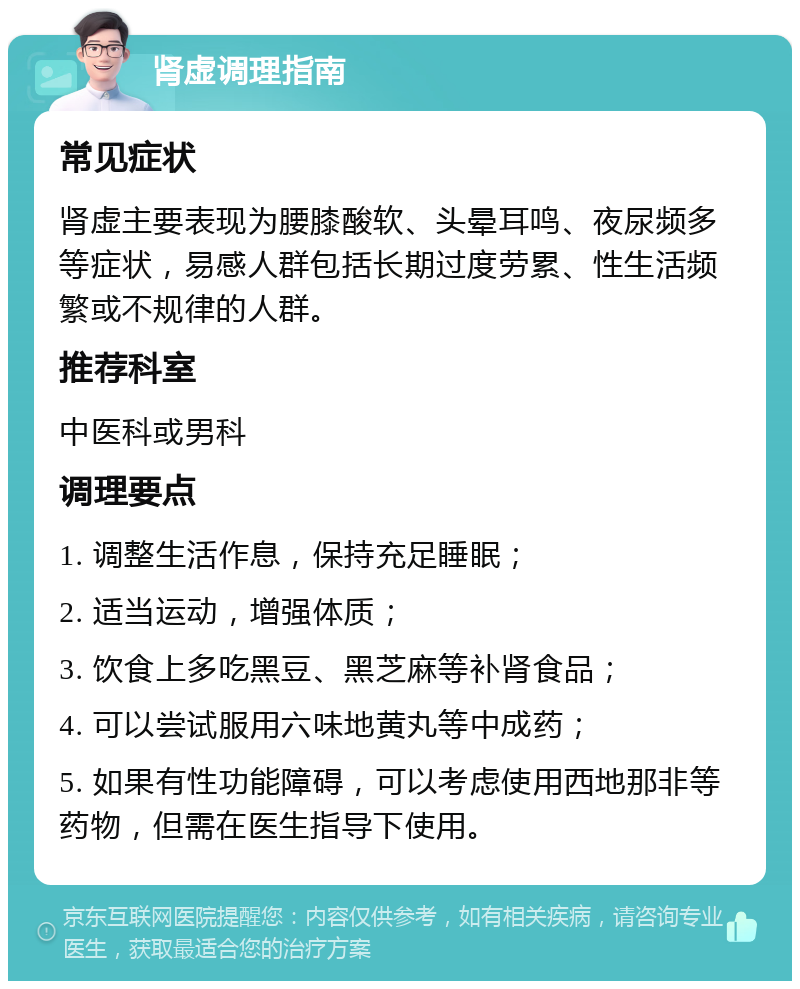 肾虚调理指南 常见症状 肾虚主要表现为腰膝酸软、头晕耳鸣、夜尿频多等症状，易感人群包括长期过度劳累、性生活频繁或不规律的人群。 推荐科室 中医科或男科 调理要点 1. 调整生活作息，保持充足睡眠； 2. 适当运动，增强体质； 3. 饮食上多吃黑豆、黑芝麻等补肾食品； 4. 可以尝试服用六味地黄丸等中成药； 5. 如果有性功能障碍，可以考虑使用西地那非等药物，但需在医生指导下使用。