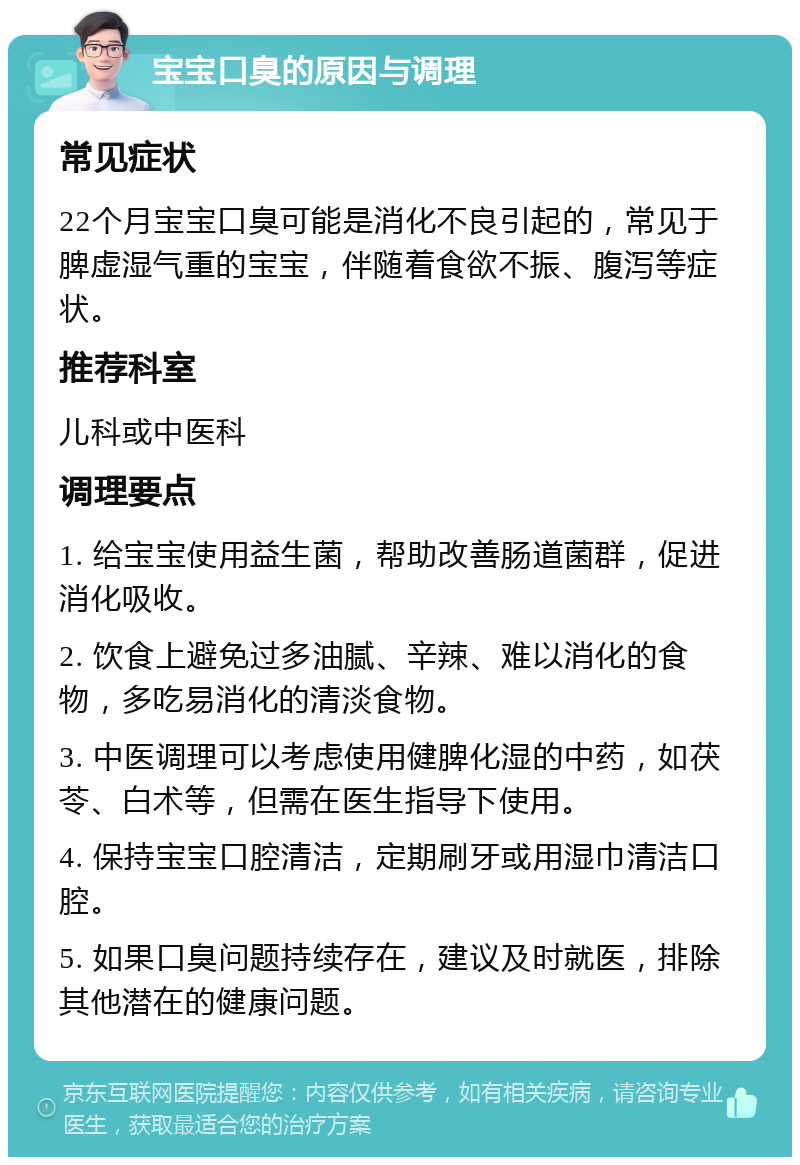 宝宝口臭的原因与调理 常见症状 22个月宝宝口臭可能是消化不良引起的，常见于脾虚湿气重的宝宝，伴随着食欲不振、腹泻等症状。 推荐科室 儿科或中医科 调理要点 1. 给宝宝使用益生菌，帮助改善肠道菌群，促进消化吸收。 2. 饮食上避免过多油腻、辛辣、难以消化的食物，多吃易消化的清淡食物。 3. 中医调理可以考虑使用健脾化湿的中药，如茯苓、白术等，但需在医生指导下使用。 4. 保持宝宝口腔清洁，定期刷牙或用湿巾清洁口腔。 5. 如果口臭问题持续存在，建议及时就医，排除其他潜在的健康问题。