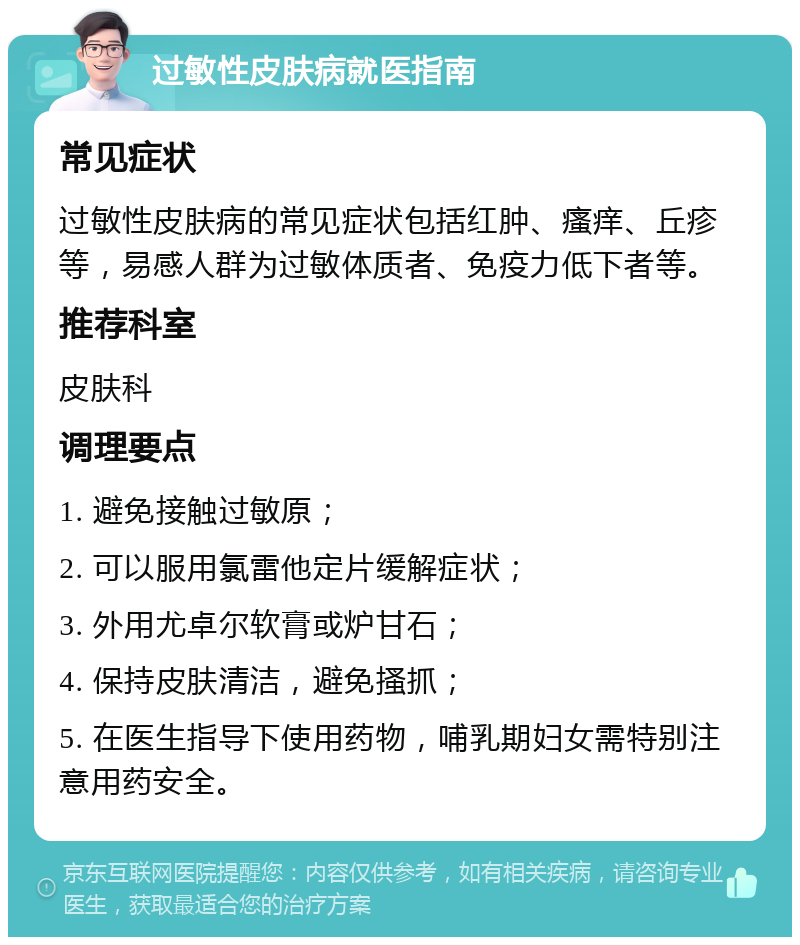 过敏性皮肤病就医指南 常见症状 过敏性皮肤病的常见症状包括红肿、瘙痒、丘疹等，易感人群为过敏体质者、免疫力低下者等。 推荐科室 皮肤科 调理要点 1. 避免接触过敏原； 2. 可以服用氯雷他定片缓解症状； 3. 外用尤卓尔软膏或炉甘石； 4. 保持皮肤清洁，避免搔抓； 5. 在医生指导下使用药物，哺乳期妇女需特别注意用药安全。