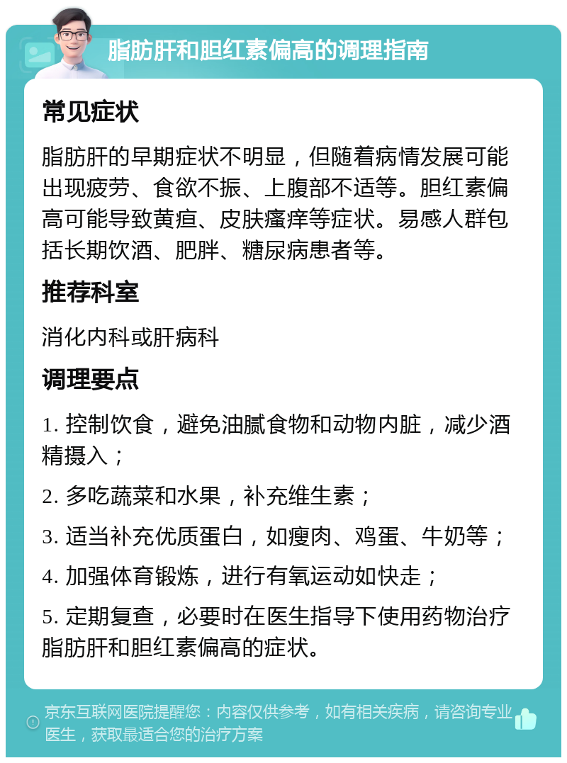 脂肪肝和胆红素偏高的调理指南 常见症状 脂肪肝的早期症状不明显，但随着病情发展可能出现疲劳、食欲不振、上腹部不适等。胆红素偏高可能导致黄疸、皮肤瘙痒等症状。易感人群包括长期饮酒、肥胖、糖尿病患者等。 推荐科室 消化内科或肝病科 调理要点 1. 控制饮食，避免油腻食物和动物内脏，减少酒精摄入； 2. 多吃蔬菜和水果，补充维生素； 3. 适当补充优质蛋白，如瘦肉、鸡蛋、牛奶等； 4. 加强体育锻炼，进行有氧运动如快走； 5. 定期复查，必要时在医生指导下使用药物治疗脂肪肝和胆红素偏高的症状。