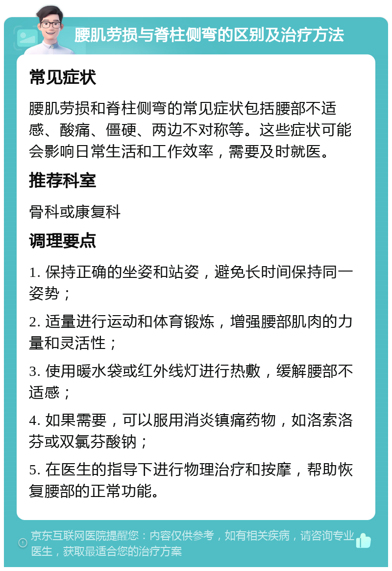 腰肌劳损与脊柱侧弯的区别及治疗方法 常见症状 腰肌劳损和脊柱侧弯的常见症状包括腰部不适感、酸痛、僵硬、两边不对称等。这些症状可能会影响日常生活和工作效率，需要及时就医。 推荐科室 骨科或康复科 调理要点 1. 保持正确的坐姿和站姿，避免长时间保持同一姿势； 2. 适量进行运动和体育锻炼，增强腰部肌肉的力量和灵活性； 3. 使用暖水袋或红外线灯进行热敷，缓解腰部不适感； 4. 如果需要，可以服用消炎镇痛药物，如洛索洛芬或双氯芬酸钠； 5. 在医生的指导下进行物理治疗和按摩，帮助恢复腰部的正常功能。