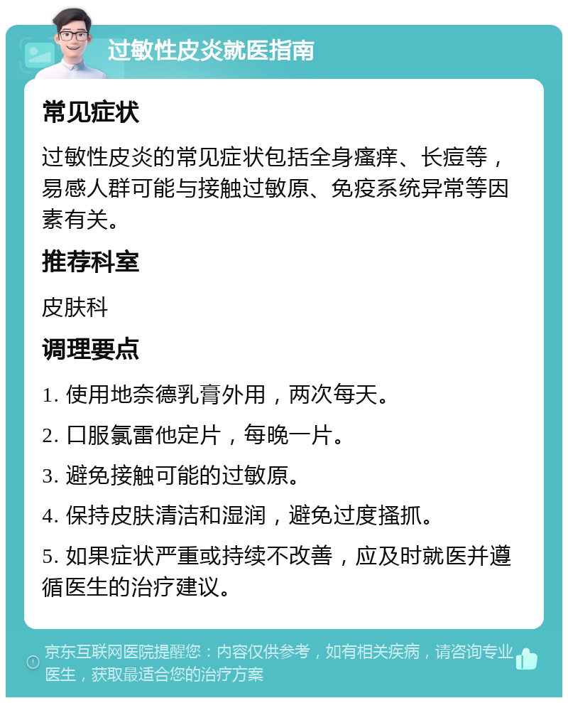 过敏性皮炎就医指南 常见症状 过敏性皮炎的常见症状包括全身瘙痒、长痘等，易感人群可能与接触过敏原、免疫系统异常等因素有关。 推荐科室 皮肤科 调理要点 1. 使用地奈德乳膏外用，两次每天。 2. 口服氯雷他定片，每晚一片。 3. 避免接触可能的过敏原。 4. 保持皮肤清洁和湿润，避免过度搔抓。 5. 如果症状严重或持续不改善，应及时就医并遵循医生的治疗建议。