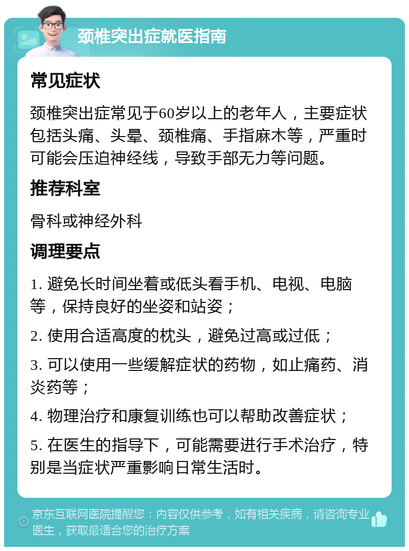 颈椎突出症就医指南 常见症状 颈椎突出症常见于60岁以上的老年人，主要症状包括头痛、头晕、颈椎痛、手指麻木等，严重时可能会压迫神经线，导致手部无力等问题。 推荐科室 骨科或神经外科 调理要点 1. 避免长时间坐着或低头看手机、电视、电脑等，保持良好的坐姿和站姿； 2. 使用合适高度的枕头，避免过高或过低； 3. 可以使用一些缓解症状的药物，如止痛药、消炎药等； 4. 物理治疗和康复训练也可以帮助改善症状； 5. 在医生的指导下，可能需要进行手术治疗，特别是当症状严重影响日常生活时。