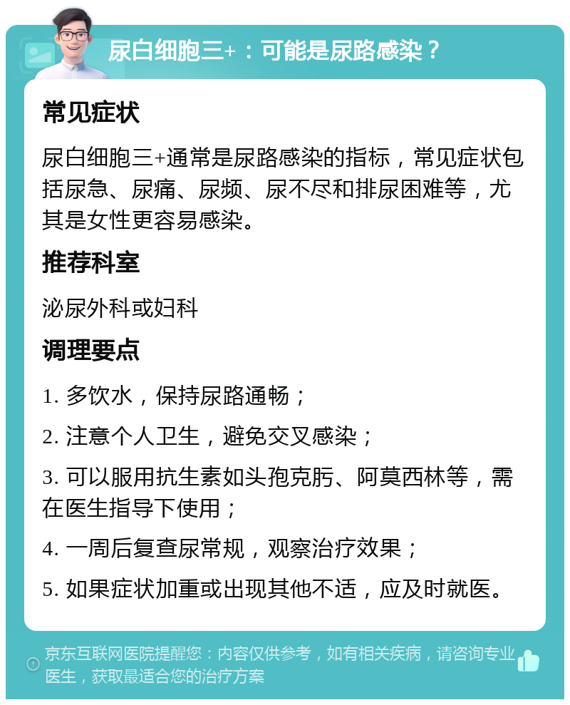 尿白细胞三+：可能是尿路感染？ 常见症状 尿白细胞三+通常是尿路感染的指标，常见症状包括尿急、尿痛、尿频、尿不尽和排尿困难等，尤其是女性更容易感染。 推荐科室 泌尿外科或妇科 调理要点 1. 多饮水，保持尿路通畅； 2. 注意个人卫生，避免交叉感染； 3. 可以服用抗生素如头孢克肟、阿莫西林等，需在医生指导下使用； 4. 一周后复查尿常规，观察治疗效果； 5. 如果症状加重或出现其他不适，应及时就医。