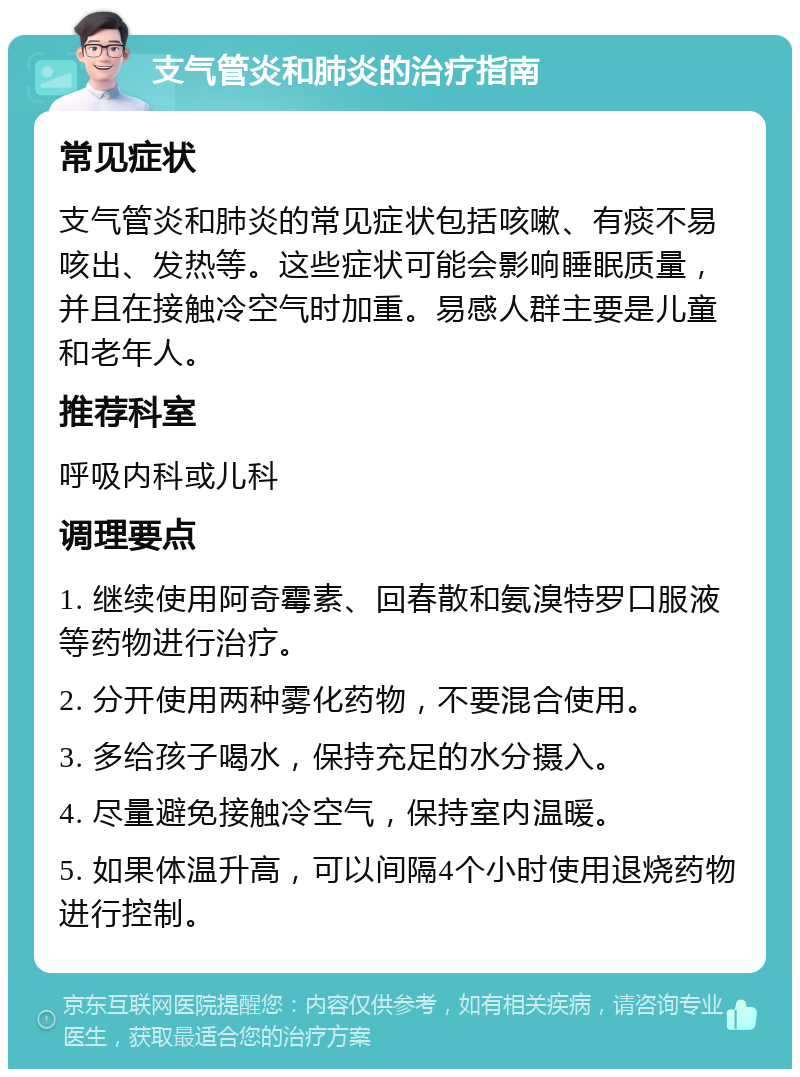 支气管炎和肺炎的治疗指南 常见症状 支气管炎和肺炎的常见症状包括咳嗽、有痰不易咳出、发热等。这些症状可能会影响睡眠质量，并且在接触冷空气时加重。易感人群主要是儿童和老年人。 推荐科室 呼吸内科或儿科 调理要点 1. 继续使用阿奇霉素、回春散和氨溴特罗口服液等药物进行治疗。 2. 分开使用两种雾化药物，不要混合使用。 3. 多给孩子喝水，保持充足的水分摄入。 4. 尽量避免接触冷空气，保持室内温暖。 5. 如果体温升高，可以间隔4个小时使用退烧药物进行控制。