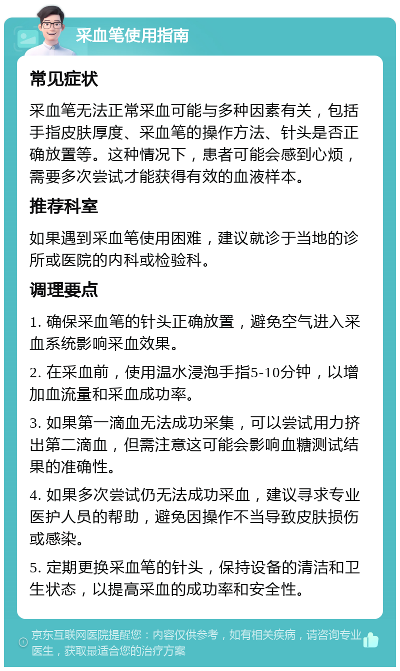 采血笔使用指南 常见症状 采血笔无法正常采血可能与多种因素有关，包括手指皮肤厚度、采血笔的操作方法、针头是否正确放置等。这种情况下，患者可能会感到心烦，需要多次尝试才能获得有效的血液样本。 推荐科室 如果遇到采血笔使用困难，建议就诊于当地的诊所或医院的内科或检验科。 调理要点 1. 确保采血笔的针头正确放置，避免空气进入采血系统影响采血效果。 2. 在采血前，使用温水浸泡手指5-10分钟，以增加血流量和采血成功率。 3. 如果第一滴血无法成功采集，可以尝试用力挤出第二滴血，但需注意这可能会影响血糖测试结果的准确性。 4. 如果多次尝试仍无法成功采血，建议寻求专业医护人员的帮助，避免因操作不当导致皮肤损伤或感染。 5. 定期更换采血笔的针头，保持设备的清洁和卫生状态，以提高采血的成功率和安全性。