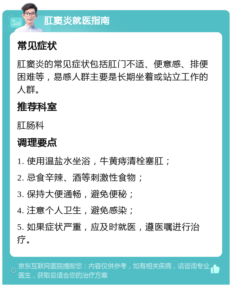 肛窦炎就医指南 常见症状 肛窦炎的常见症状包括肛门不适、便意感、排便困难等，易感人群主要是长期坐着或站立工作的人群。 推荐科室 肛肠科 调理要点 1. 使用温盐水坐浴，牛黄痔清栓塞肛； 2. 忌食辛辣、酒等刺激性食物； 3. 保持大便通畅，避免便秘； 4. 注意个人卫生，避免感染； 5. 如果症状严重，应及时就医，遵医嘱进行治疗。