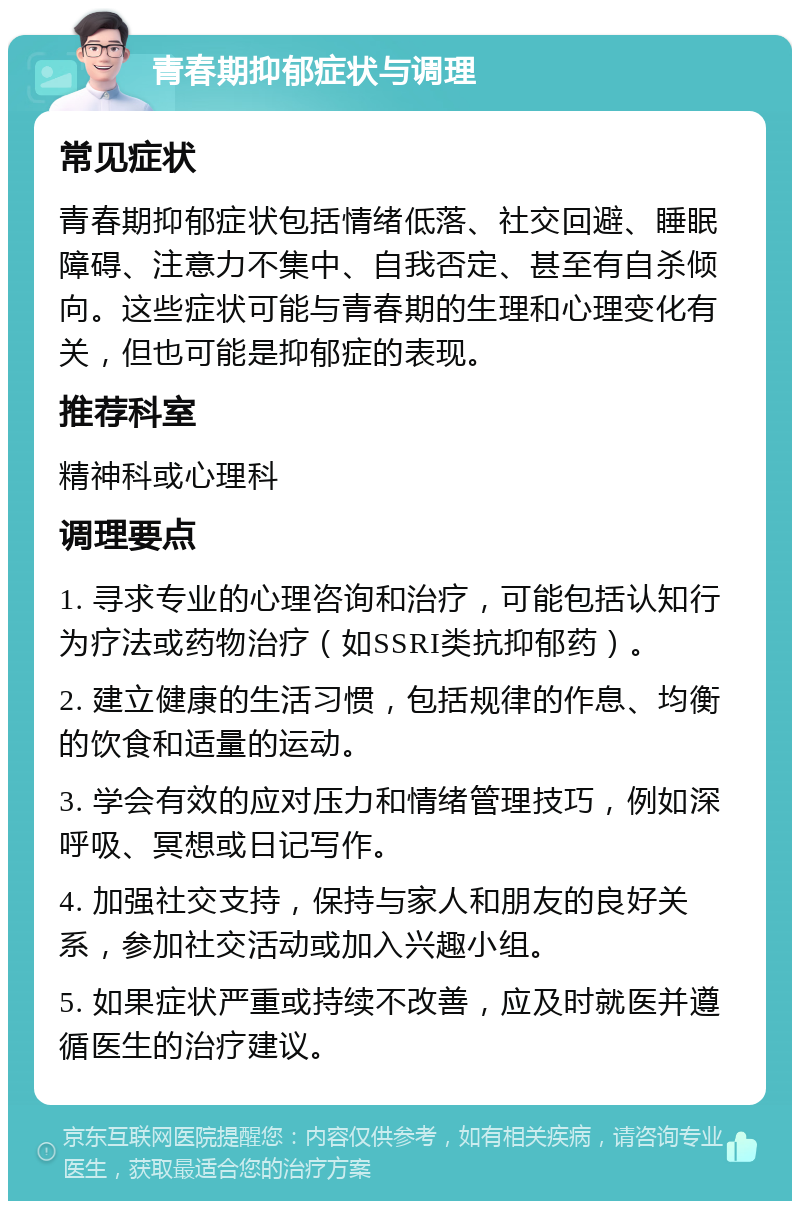 青春期抑郁症状与调理 常见症状 青春期抑郁症状包括情绪低落、社交回避、睡眠障碍、注意力不集中、自我否定、甚至有自杀倾向。这些症状可能与青春期的生理和心理变化有关，但也可能是抑郁症的表现。 推荐科室 精神科或心理科 调理要点 1. 寻求专业的心理咨询和治疗，可能包括认知行为疗法或药物治疗（如SSRI类抗抑郁药）。 2. 建立健康的生活习惯，包括规律的作息、均衡的饮食和适量的运动。 3. 学会有效的应对压力和情绪管理技巧，例如深呼吸、冥想或日记写作。 4. 加强社交支持，保持与家人和朋友的良好关系，参加社交活动或加入兴趣小组。 5. 如果症状严重或持续不改善，应及时就医并遵循医生的治疗建议。