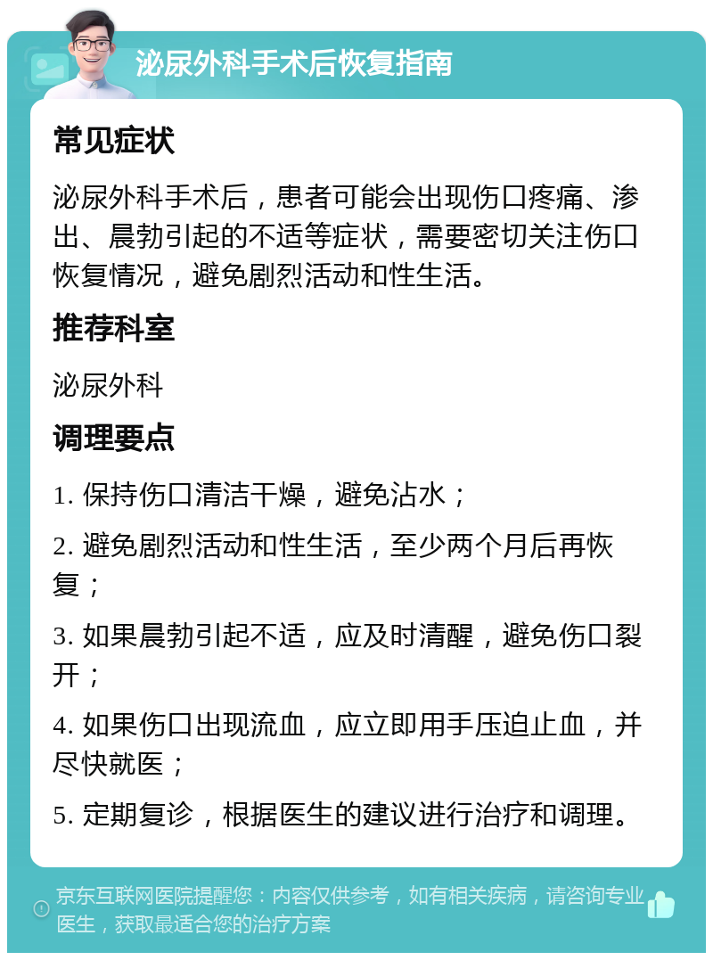 泌尿外科手术后恢复指南 常见症状 泌尿外科手术后，患者可能会出现伤口疼痛、渗出、晨勃引起的不适等症状，需要密切关注伤口恢复情况，避免剧烈活动和性生活。 推荐科室 泌尿外科 调理要点 1. 保持伤口清洁干燥，避免沾水； 2. 避免剧烈活动和性生活，至少两个月后再恢复； 3. 如果晨勃引起不适，应及时清醒，避免伤口裂开； 4. 如果伤口出现流血，应立即用手压迫止血，并尽快就医； 5. 定期复诊，根据医生的建议进行治疗和调理。