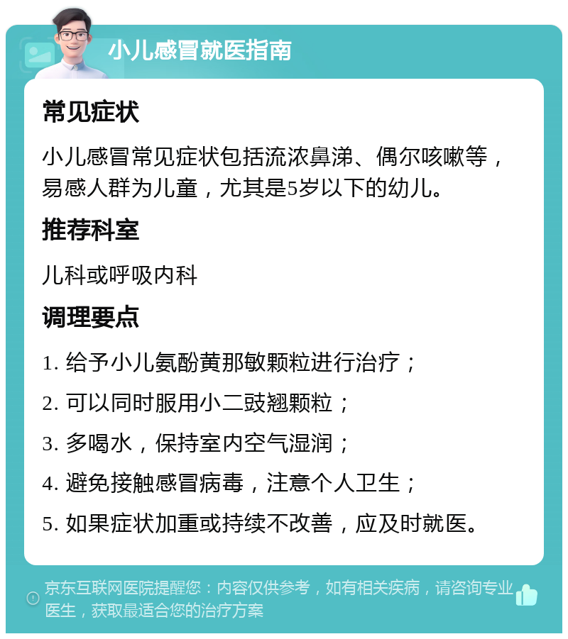 小儿感冒就医指南 常见症状 小儿感冒常见症状包括流浓鼻涕、偶尔咳嗽等，易感人群为儿童，尤其是5岁以下的幼儿。 推荐科室 儿科或呼吸内科 调理要点 1. 给予小儿氨酚黄那敏颗粒进行治疗； 2. 可以同时服用小二豉翘颗粒； 3. 多喝水，保持室内空气湿润； 4. 避免接触感冒病毒，注意个人卫生； 5. 如果症状加重或持续不改善，应及时就医。