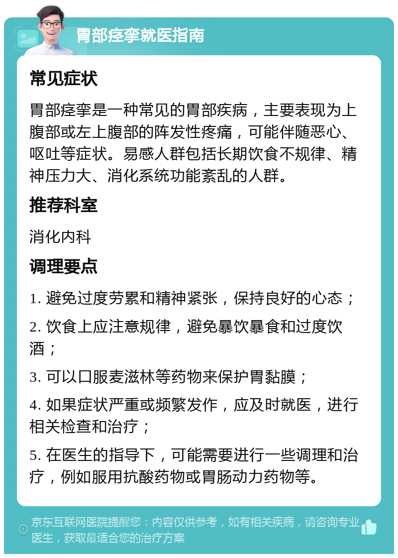 胃部痉挛就医指南 常见症状 胃部痉挛是一种常见的胃部疾病，主要表现为上腹部或左上腹部的阵发性疼痛，可能伴随恶心、呕吐等症状。易感人群包括长期饮食不规律、精神压力大、消化系统功能紊乱的人群。 推荐科室 消化内科 调理要点 1. 避免过度劳累和精神紧张，保持良好的心态； 2. 饮食上应注意规律，避免暴饮暴食和过度饮酒； 3. 可以口服麦滋林等药物来保护胃黏膜； 4. 如果症状严重或频繁发作，应及时就医，进行相关检查和治疗； 5. 在医生的指导下，可能需要进行一些调理和治疗，例如服用抗酸药物或胃肠动力药物等。