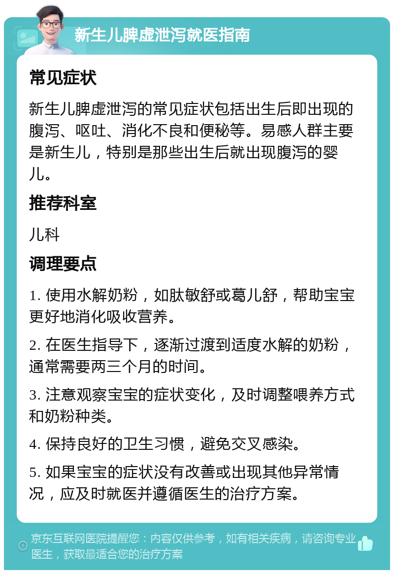 新生儿脾虚泄泻就医指南 常见症状 新生儿脾虚泄泻的常见症状包括出生后即出现的腹泻、呕吐、消化不良和便秘等。易感人群主要是新生儿，特别是那些出生后就出现腹泻的婴儿。 推荐科室 儿科 调理要点 1. 使用水解奶粉，如肽敏舒或葛儿舒，帮助宝宝更好地消化吸收营养。 2. 在医生指导下，逐渐过渡到适度水解的奶粉，通常需要两三个月的时间。 3. 注意观察宝宝的症状变化，及时调整喂养方式和奶粉种类。 4. 保持良好的卫生习惯，避免交叉感染。 5. 如果宝宝的症状没有改善或出现其他异常情况，应及时就医并遵循医生的治疗方案。