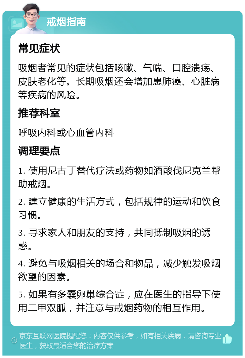 戒烟指南 常见症状 吸烟者常见的症状包括咳嗽、气喘、口腔溃疡、皮肤老化等。长期吸烟还会增加患肺癌、心脏病等疾病的风险。 推荐科室 呼吸内科或心血管内科 调理要点 1. 使用尼古丁替代疗法或药物如酒酸伐尼克兰帮助戒烟。 2. 建立健康的生活方式，包括规律的运动和饮食习惯。 3. 寻求家人和朋友的支持，共同抵制吸烟的诱惑。 4. 避免与吸烟相关的场合和物品，减少触发吸烟欲望的因素。 5. 如果有多囊卵巢综合症，应在医生的指导下使用二甲双胍，并注意与戒烟药物的相互作用。