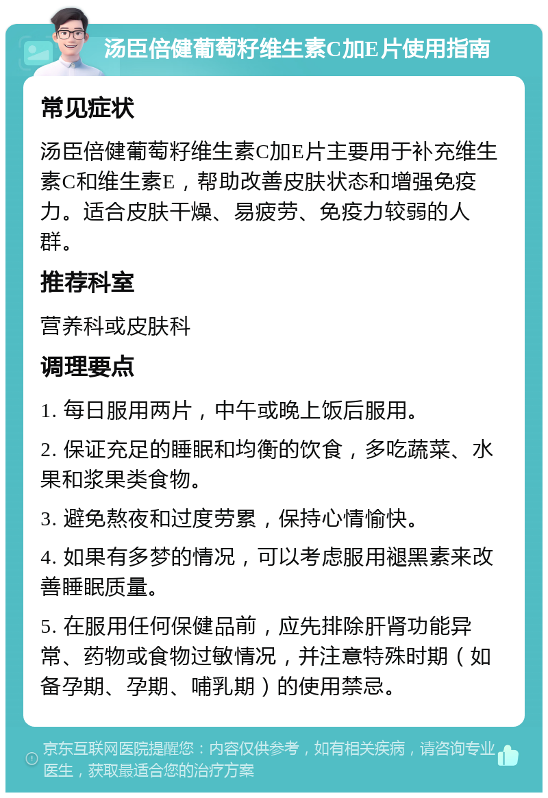 汤臣倍健葡萄籽维生素C加E片使用指南 常见症状 汤臣倍健葡萄籽维生素C加E片主要用于补充维生素C和维生素E，帮助改善皮肤状态和增强免疫力。适合皮肤干燥、易疲劳、免疫力较弱的人群。 推荐科室 营养科或皮肤科 调理要点 1. 每日服用两片，中午或晚上饭后服用。 2. 保证充足的睡眠和均衡的饮食，多吃蔬菜、水果和浆果类食物。 3. 避免熬夜和过度劳累，保持心情愉快。 4. 如果有多梦的情况，可以考虑服用褪黑素来改善睡眠质量。 5. 在服用任何保健品前，应先排除肝肾功能异常、药物或食物过敏情况，并注意特殊时期（如备孕期、孕期、哺乳期）的使用禁忌。