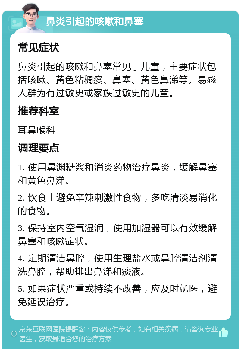 鼻炎引起的咳嗽和鼻塞 常见症状 鼻炎引起的咳嗽和鼻塞常见于儿童，主要症状包括咳嗽、黄色粘稠痰、鼻塞、黄色鼻涕等。易感人群为有过敏史或家族过敏史的儿童。 推荐科室 耳鼻喉科 调理要点 1. 使用鼻渊糖浆和消炎药物治疗鼻炎，缓解鼻塞和黄色鼻涕。 2. 饮食上避免辛辣刺激性食物，多吃清淡易消化的食物。 3. 保持室内空气湿润，使用加湿器可以有效缓解鼻塞和咳嗽症状。 4. 定期清洁鼻腔，使用生理盐水或鼻腔清洁剂清洗鼻腔，帮助排出鼻涕和痰液。 5. 如果症状严重或持续不改善，应及时就医，避免延误治疗。