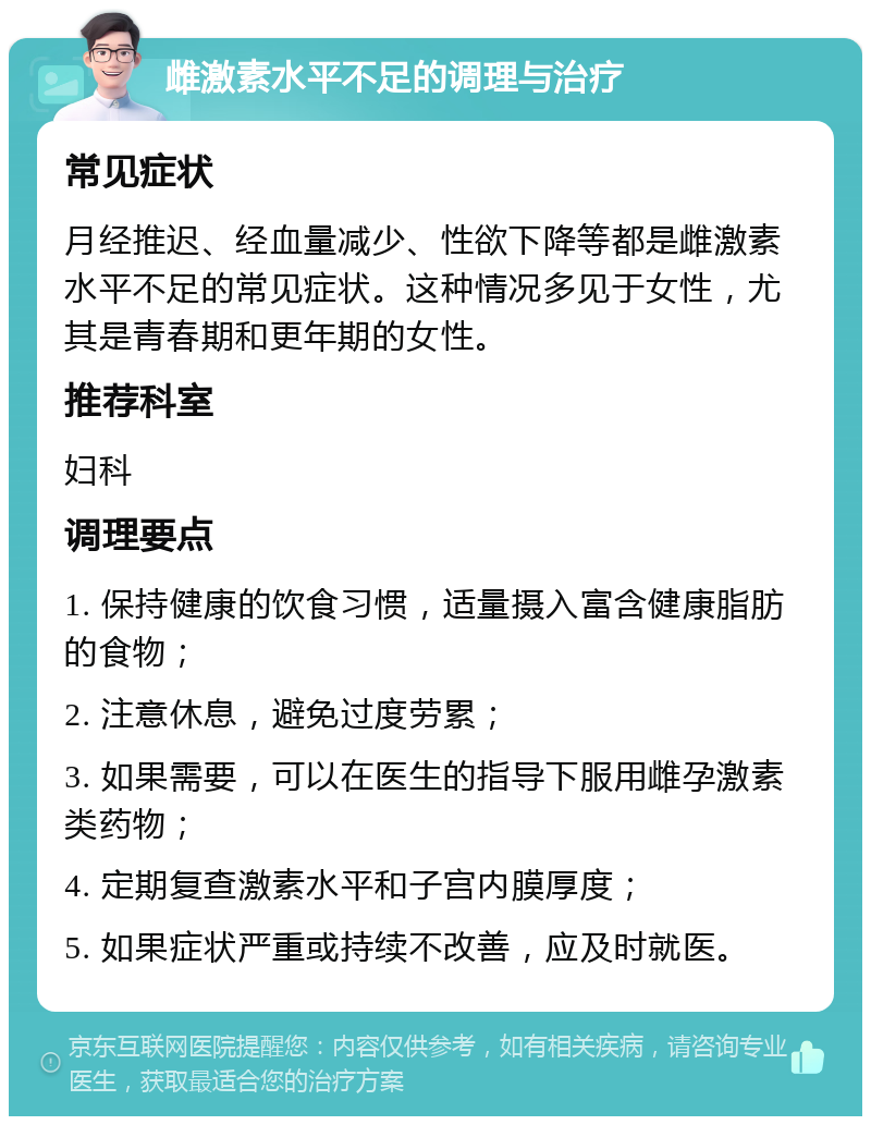 雌激素水平不足的调理与治疗 常见症状 月经推迟、经血量减少、性欲下降等都是雌激素水平不足的常见症状。这种情况多见于女性，尤其是青春期和更年期的女性。 推荐科室 妇科 调理要点 1. 保持健康的饮食习惯，适量摄入富含健康脂肪的食物； 2. 注意休息，避免过度劳累； 3. 如果需要，可以在医生的指导下服用雌孕激素类药物； 4. 定期复查激素水平和子宫内膜厚度； 5. 如果症状严重或持续不改善，应及时就医。