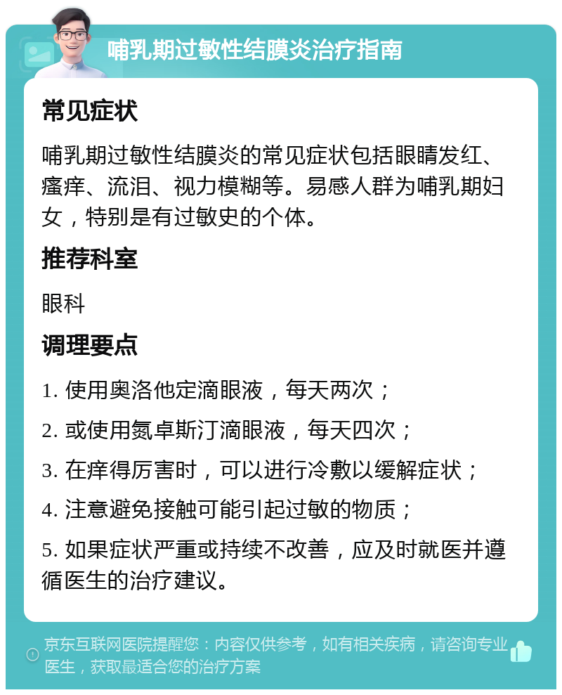 哺乳期过敏性结膜炎治疗指南 常见症状 哺乳期过敏性结膜炎的常见症状包括眼睛发红、瘙痒、流泪、视力模糊等。易感人群为哺乳期妇女，特别是有过敏史的个体。 推荐科室 眼科 调理要点 1. 使用奥洛他定滴眼液，每天两次； 2. 或使用氮卓斯汀滴眼液，每天四次； 3. 在痒得厉害时，可以进行冷敷以缓解症状； 4. 注意避免接触可能引起过敏的物质； 5. 如果症状严重或持续不改善，应及时就医并遵循医生的治疗建议。