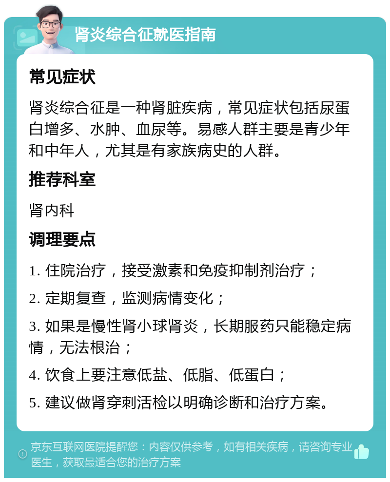 肾炎综合征就医指南 常见症状 肾炎综合征是一种肾脏疾病，常见症状包括尿蛋白增多、水肿、血尿等。易感人群主要是青少年和中年人，尤其是有家族病史的人群。 推荐科室 肾内科 调理要点 1. 住院治疗，接受激素和免疫抑制剂治疗； 2. 定期复查，监测病情变化； 3. 如果是慢性肾小球肾炎，长期服药只能稳定病情，无法根治； 4. 饮食上要注意低盐、低脂、低蛋白； 5. 建议做肾穿刺活检以明确诊断和治疗方案。