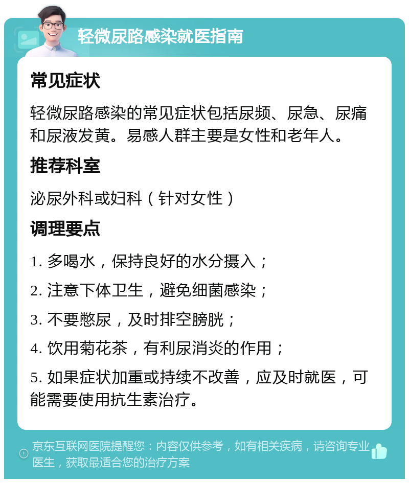 轻微尿路感染就医指南 常见症状 轻微尿路感染的常见症状包括尿频、尿急、尿痛和尿液发黄。易感人群主要是女性和老年人。 推荐科室 泌尿外科或妇科（针对女性） 调理要点 1. 多喝水，保持良好的水分摄入； 2. 注意下体卫生，避免细菌感染； 3. 不要憋尿，及时排空膀胱； 4. 饮用菊花茶，有利尿消炎的作用； 5. 如果症状加重或持续不改善，应及时就医，可能需要使用抗生素治疗。