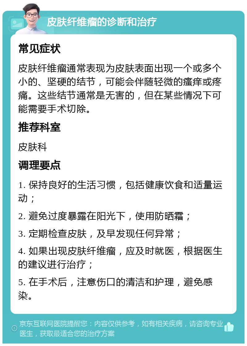 皮肤纤维瘤的诊断和治疗 常见症状 皮肤纤维瘤通常表现为皮肤表面出现一个或多个小的、坚硬的结节，可能会伴随轻微的瘙痒或疼痛。这些结节通常是无害的，但在某些情况下可能需要手术切除。 推荐科室 皮肤科 调理要点 1. 保持良好的生活习惯，包括健康饮食和适量运动； 2. 避免过度暴露在阳光下，使用防晒霜； 3. 定期检查皮肤，及早发现任何异常； 4. 如果出现皮肤纤维瘤，应及时就医，根据医生的建议进行治疗； 5. 在手术后，注意伤口的清洁和护理，避免感染。