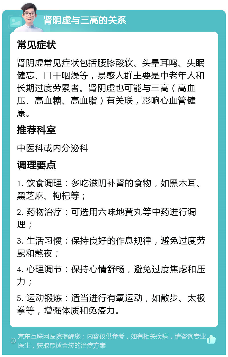 肾阴虚与三高的关系 常见症状 肾阴虚常见症状包括腰膝酸软、头晕耳鸣、失眠健忘、口干咽燥等，易感人群主要是中老年人和长期过度劳累者。肾阴虚也可能与三高（高血压、高血糖、高血脂）有关联，影响心血管健康。 推荐科室 中医科或内分泌科 调理要点 1. 饮食调理：多吃滋阴补肾的食物，如黑木耳、黑芝麻、枸杞等； 2. 药物治疗：可选用六味地黄丸等中药进行调理； 3. 生活习惯：保持良好的作息规律，避免过度劳累和熬夜； 4. 心理调节：保持心情舒畅，避免过度焦虑和压力； 5. 运动锻炼：适当进行有氧运动，如散步、太极拳等，增强体质和免疫力。