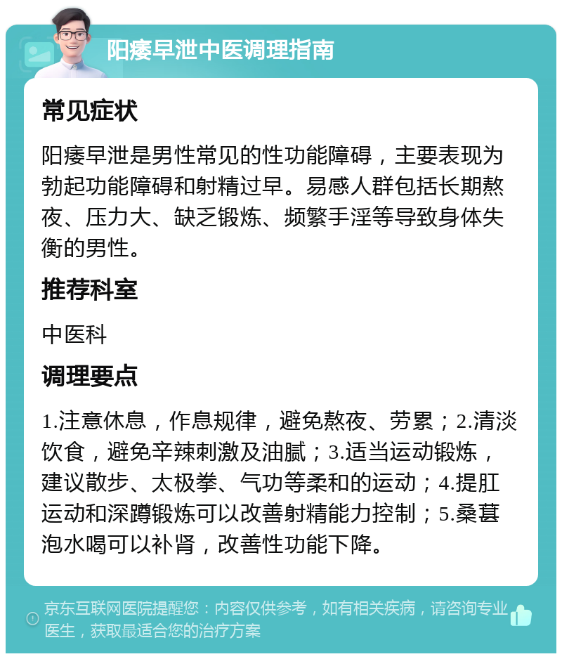 阳痿早泄中医调理指南 常见症状 阳痿早泄是男性常见的性功能障碍，主要表现为勃起功能障碍和射精过早。易感人群包括长期熬夜、压力大、缺乏锻炼、频繁手淫等导致身体失衡的男性。 推荐科室 中医科 调理要点 1.注意休息，作息规律，避免熬夜、劳累；2.清淡饮食，避免辛辣刺激及油腻；3.适当运动锻炼，建议散步、太极拳、气功等柔和的运动；4.提肛运动和深蹲锻炼可以改善射精能力控制；5.桑葚泡水喝可以补肾，改善性功能下降。