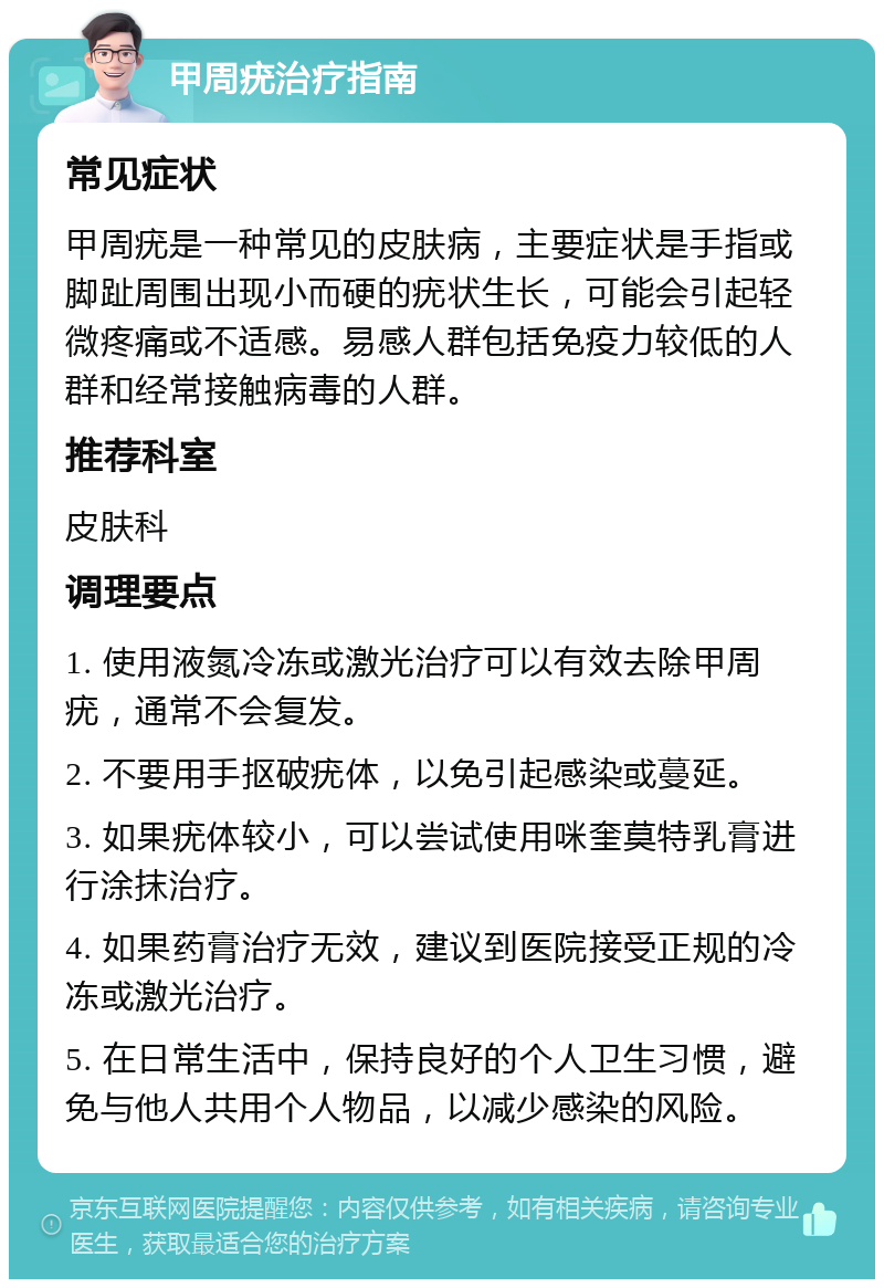 甲周疣治疗指南 常见症状 甲周疣是一种常见的皮肤病，主要症状是手指或脚趾周围出现小而硬的疣状生长，可能会引起轻微疼痛或不适感。易感人群包括免疫力较低的人群和经常接触病毒的人群。 推荐科室 皮肤科 调理要点 1. 使用液氮冷冻或激光治疗可以有效去除甲周疣，通常不会复发。 2. 不要用手抠破疣体，以免引起感染或蔓延。 3. 如果疣体较小，可以尝试使用咪奎莫特乳膏进行涂抹治疗。 4. 如果药膏治疗无效，建议到医院接受正规的冷冻或激光治疗。 5. 在日常生活中，保持良好的个人卫生习惯，避免与他人共用个人物品，以减少感染的风险。