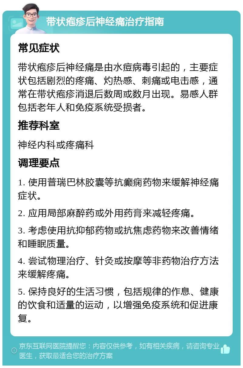 带状疱疹后神经痛治疗指南 常见症状 带状疱疹后神经痛是由水痘病毒引起的，主要症状包括剧烈的疼痛、灼热感、刺痛或电击感，通常在带状疱疹消退后数周或数月出现。易感人群包括老年人和免疫系统受损者。 推荐科室 神经内科或疼痛科 调理要点 1. 使用普瑞巴林胶囊等抗癫痫药物来缓解神经痛症状。 2. 应用局部麻醉药或外用药膏来减轻疼痛。 3. 考虑使用抗抑郁药物或抗焦虑药物来改善情绪和睡眠质量。 4. 尝试物理治疗、针灸或按摩等非药物治疗方法来缓解疼痛。 5. 保持良好的生活习惯，包括规律的作息、健康的饮食和适量的运动，以增强免疫系统和促进康复。