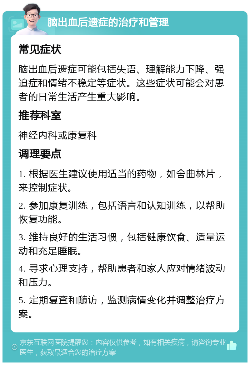 脑出血后遗症的治疗和管理 常见症状 脑出血后遗症可能包括失语、理解能力下降、强迫症和情绪不稳定等症状。这些症状可能会对患者的日常生活产生重大影响。 推荐科室 神经内科或康复科 调理要点 1. 根据医生建议使用适当的药物，如舍曲林片，来控制症状。 2. 参加康复训练，包括语言和认知训练，以帮助恢复功能。 3. 维持良好的生活习惯，包括健康饮食、适量运动和充足睡眠。 4. 寻求心理支持，帮助患者和家人应对情绪波动和压力。 5. 定期复查和随访，监测病情变化并调整治疗方案。