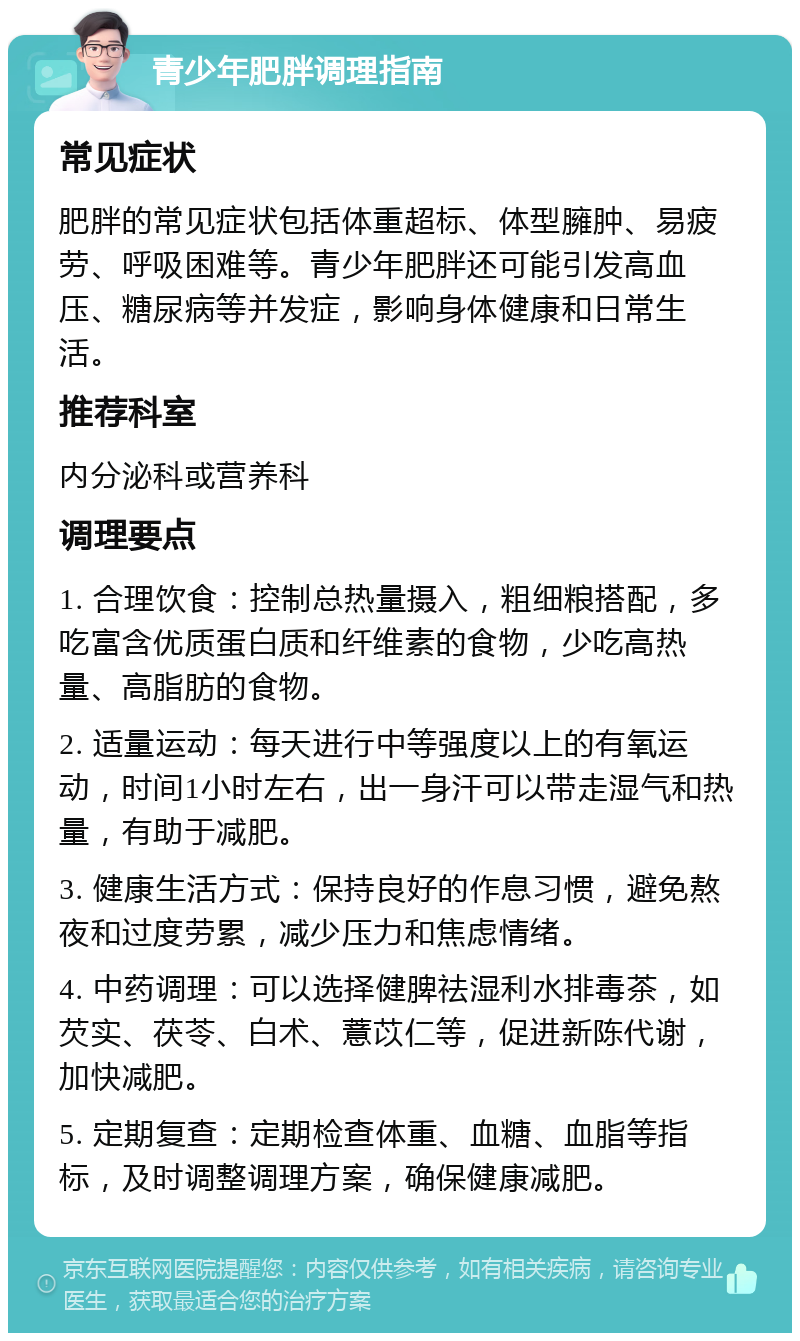 青少年肥胖调理指南 常见症状 肥胖的常见症状包括体重超标、体型臃肿、易疲劳、呼吸困难等。青少年肥胖还可能引发高血压、糖尿病等并发症，影响身体健康和日常生活。 推荐科室 内分泌科或营养科 调理要点 1. 合理饮食：控制总热量摄入，粗细粮搭配，多吃富含优质蛋白质和纤维素的食物，少吃高热量、高脂肪的食物。 2. 适量运动：每天进行中等强度以上的有氧运动，时间1小时左右，出一身汗可以带走湿气和热量，有助于减肥。 3. 健康生活方式：保持良好的作息习惯，避免熬夜和过度劳累，减少压力和焦虑情绪。 4. 中药调理：可以选择健脾祛湿利水排毒茶，如芡实、茯苓、白术、薏苡仁等，促进新陈代谢，加快减肥。 5. 定期复查：定期检查体重、血糖、血脂等指标，及时调整调理方案，确保健康减肥。