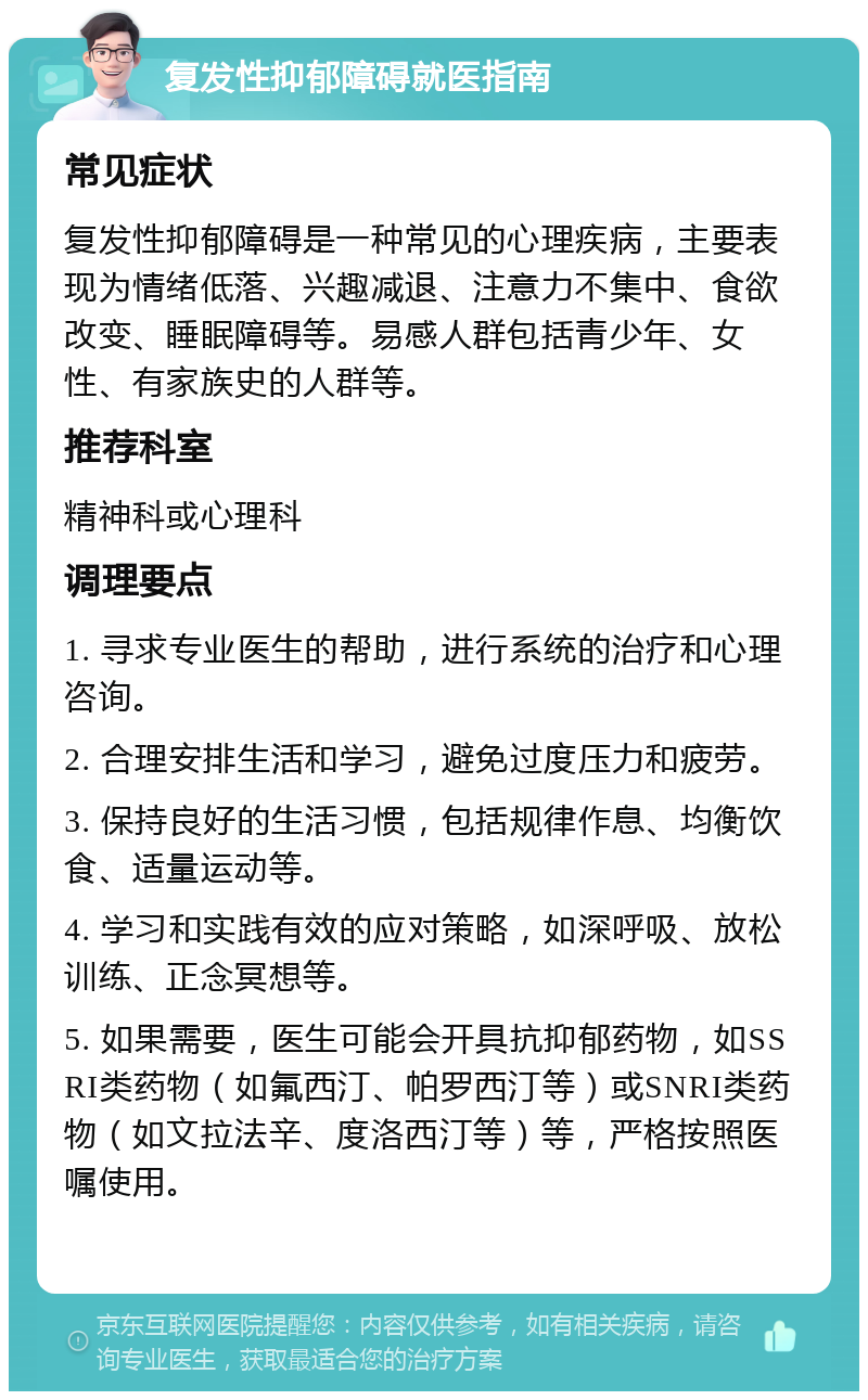 复发性抑郁障碍就医指南 常见症状 复发性抑郁障碍是一种常见的心理疾病，主要表现为情绪低落、兴趣减退、注意力不集中、食欲改变、睡眠障碍等。易感人群包括青少年、女性、有家族史的人群等。 推荐科室 精神科或心理科 调理要点 1. 寻求专业医生的帮助，进行系统的治疗和心理咨询。 2. 合理安排生活和学习，避免过度压力和疲劳。 3. 保持良好的生活习惯，包括规律作息、均衡饮食、适量运动等。 4. 学习和实践有效的应对策略，如深呼吸、放松训练、正念冥想等。 5. 如果需要，医生可能会开具抗抑郁药物，如SSRI类药物（如氟西汀、帕罗西汀等）或SNRI类药物（如文拉法辛、度洛西汀等）等，严格按照医嘱使用。